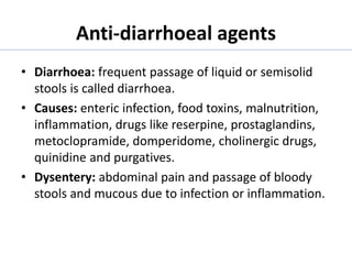 Anti-diarrhoeal agents
• Diarrhoea: frequent passage of liquid or semisolid
stools is called diarrhoea.
• Causes: enteric infection, food toxins, malnutrition,
inflammation, drugs like reserpine, prostaglandins,
metoclopramide, domperidome, cholinergic drugs,
quinidine and purgatives.
• Dysentery: abdominal pain and passage of bloody
stools and mucous due to infection or inflammation.
 