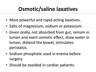 Osmotic/saline laxatives
• Most powerful and rapid acting laxatives.
• Salts of magnesium, sodium or potassium.
• Given orally, not absorbed from gut, remain in
lumen and exert osmotic effect, draw water in
lumen, distend the bowel, stimulates
peristalsis.
• Sodium phosphate used in enema before
surgery.
• Should be avoided in cardiac patients.
 