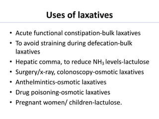 Uses of laxatives
• Acute functional constipation-bulk laxatives
• To avoid straining during defecation-bulk
laxatives
• Hepatic comma, to reduce NH3 levels-lactulose
• Surgery/x-ray, colonoscopy-osmotic laxatives
• Anthelmintics-osmotic laxatives
• Drug poisoning-osmotic laxatives
• Pregnant women/ children-lactulose.
 