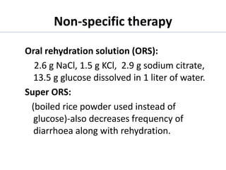 Non-specific therapy
Oral rehydration solution (ORS):
2.6 g NaCl, 1.5 g KCl, 2.9 g sodium citrate,
13.5 g glucose dissolved in 1 liter of water.
Super ORS:
(boiled rice powder used instead of
glucose)-also decreases frequency of
diarrhoea along with rehydration.
 