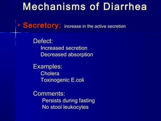 Mechanisms of DiarrheaMechanisms of Diarrhea
 Secretory:Secretory: increase in the active secretionincrease in the active secretion
Defect:Defect:
Increased secretionIncreased secretion
Decreased absorptionDecreased absorption
Examples:Examples:
CholeraCholera
Toxinogenic E.coliToxinogenic E.coli
Comments:Comments:
Persists during fastingPersists during fasting
No stool leukocytesNo stool leukocytes
 