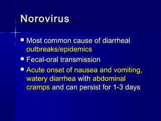 NorovirusNorovirus
 Most common cause of diarrhealMost common cause of diarrheal
outbreaks/epidemicsoutbreaks/epidemics
 Fecal-oral transmissionFecal-oral transmission
 Acute onset of nausea and vomiting,Acute onset of nausea and vomiting,
watery diarrheawatery diarrhea withwith abdominalabdominal
crampscramps and can persist for 1-3 daysand can persist for 1-3 days
 