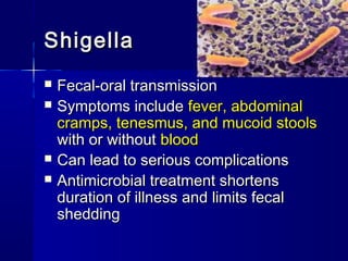ShigellaShigella
 Fecal-oral transmissionFecal-oral transmission
 Symptoms includeSymptoms include fever, abdominalfever, abdominal
cramps, tenesmus, and mucoid stoolscramps, tenesmus, and mucoid stools
with or withoutwith or without bloodblood
 Can lead to serious complicationsCan lead to serious complications
 Antimicrobial treatment shortensAntimicrobial treatment shortens
duration of illness and limits fecalduration of illness and limits fecal
sheddingshedding
 
