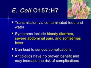 E. ColiE. Coli O157:H7O157:H7
 Transmission via contaminated food andTransmission via contaminated food and
waterwater
 Symptoms includeSymptoms include bloody diarrheabloody diarrhea,,
severe abdominal pain, and sometimessevere abdominal pain, and sometimes
feverfever
 Can lead to serious complicationsCan lead to serious complications
 Antibiotics have no proven benefit andAntibiotics have no proven benefit and
may increase the risk of complicationsmay increase the risk of complications
 