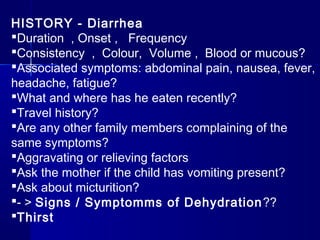 HISTORY - Diarrhea
Duration , Onset , Frequency
Consistency , Colour, Volume , Blood or mucous?
Associated symptoms: abdominal pain, nausea, fever,
headache, fatigue?
What and where has he eaten recently?
Travel history?
Are any other family members complaining of the
same symptoms?
Aggravating or relieving factors
Ask the mother if the child has vomiting present?
Ask about micturition?
- > Signs / Symptomms of Dehydration??
Thirst
 