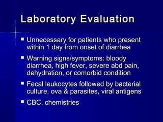 Laboratory EvaluationLaboratory Evaluation
 Unnecessary for patients who presentUnnecessary for patients who present
within 1 day from onset of diarrheawithin 1 day from onset of diarrhea
 Warning signs/symptoms: bloodyWarning signs/symptoms: bloody
diarrhea, high fever, severe abd pain,diarrhea, high fever, severe abd pain,
dehydration, or comorbid conditiondehydration, or comorbid condition
 Fecal leukocytes followed by bacterialFecal leukocytes followed by bacterial
culture, ova & parasites, viral antigensculture, ova & parasites, viral antigens
 CBC, chemistriesCBC, chemistries
 