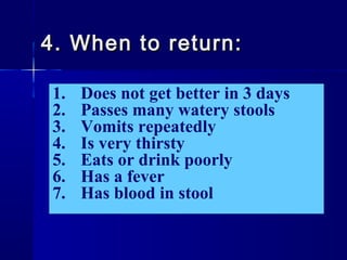 1. Does not get better in 3 days
2. Passes many watery stools
3. Vomits repeatedly
4. Is very thirsty
5. Eats or drink poorly
6. Has a fever
7. Has blood in stool
4. When to return:4. When to return:
 