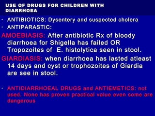 USE OF DRUGS FOR CHILDREN WITHUSE OF DRUGS FOR CHILDREN WITH
DIARRHOEADIARRHOEA
• ANTIBIOTICS: Dysentery and suspected choleraANTIBIOTICS: Dysentery and suspected cholera
• ANTIPARASTIC:ANTIPARASTIC:
AMOEBIASIS:AMOEBIASIS: After antibiotic Rx of bloodyAfter antibiotic Rx of bloody
diarrhoea for Shigella has failed ORdiarrhoea for Shigella has failed OR
Tropozoites of E. histolytica seen in stool.Tropozoites of E. histolytica seen in stool.
GIARDIASIS:GIARDIASIS: when diarrhoea has lasted atleastwhen diarrhoea has lasted atleast
14 days and cyst or trophozoites of Giardia14 days and cyst or trophozoites of Giardia
are see in stool.are see in stool.
• ANTIDIARRHOEAL DRUGS and ANTIEMETICS: notANTIDIARRHOEAL DRUGS and ANTIEMETICS: not
used. None has proven practical value even some areused. None has proven practical value even some are
dangerousdangerous
 