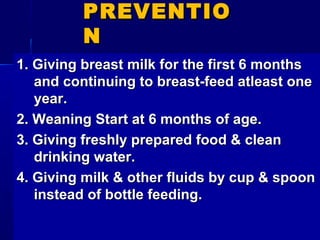 PREVENTIOPREVENTIO
NN
1. Giving breast milk for the first 6 months1. Giving breast milk for the first 6 months
and continuing to breast-feed atleast oneand continuing to breast-feed atleast one
year.year.
2. Weaning Start at 6 months of age.2. Weaning Start at 6 months of age.
3. Giving freshly prepared food & clean3. Giving freshly prepared food & clean
drinking water.drinking water.
4. Giving milk & other fluids by cup & spoon4. Giving milk & other fluids by cup & spoon
instead of bottle feeding.instead of bottle feeding.
 