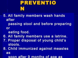 5. All family members wash hands
after
passing stool and before preparing
or
eating food.
6. All family members use a latrine.
7. Proper disposal of young child’s
stools.
8. Child immunized against measles
as
soon after 9 months of age as
PREVENTIOPREVENTIO
NN
 