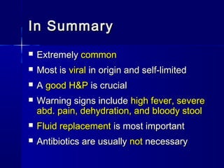 In SummaryIn Summary
 ExtremelyExtremely commoncommon
 Most isMost is viralviral in origin and self-limitedin origin and self-limited
 AA good H&Pgood H&P is crucialis crucial
 Warning signs includeWarning signs include high fever, severehigh fever, severe
abd. pain, dehydration, and bloody stoolabd. pain, dehydration, and bloody stool
 Fluid replacementFluid replacement is most importantis most important
 Antibiotics are usuallyAntibiotics are usually notnot necessarynecessary
 