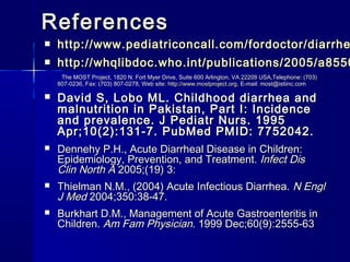ReferencesReferences
 http://www.pediatriconcall.com/fordoctor/diarrhehttp://www.pediatriconcall.com/fordoctor/diarrhe
 http://whqlibdoc.who.int/publications/2005/a8550http://whqlibdoc.who.int/publications/2005/a8550
The MOST Project, 1820 N. Fort Myer Drive, Suite 600 Arlington, VA 22209 USA,Telephone: (703)The MOST Project, 1820 N. Fort Myer Drive, Suite 600 Arlington, VA 22209 USA,Telephone: (703)
807-0236, Fax: (703) 807-0278, Web site:807-0236, Fax: (703) 807-0278, Web site: http://www.mostproject.orghttp://www.mostproject.org, E-mail: most@istiinc.com, E-mail: most@istiinc.com
 David S, Lobo ML. Childhood diarrhea andDavid S, Lobo ML. Childhood diarrhea and
malnutrition in Pakistan, Part I: Incidencemalnutrition in Pakistan, Part I: Incidence
and prevalence. J Pediatr Nurs. 1995and prevalence. J Pediatr Nurs. 1995
Apr;10(2):131-7. PubMed PMID: 7752042.Apr;10(2):131-7. PubMed PMID: 7752042.
 Dennehy P.H., Acute Diarrheal Disease in Children:Dennehy P.H., Acute Diarrheal Disease in Children:
Epidemiology, Prevention, and Treatment.Epidemiology, Prevention, and Treatment. Infect DisInfect Dis
Clin North AClin North A 2005;(19) 3:2005;(19) 3:
 Thielman N.M., (2004) Acute Infectious Diarrhea.Thielman N.M., (2004) Acute Infectious Diarrhea. N EnglN Engl
J MedJ Med 2004;350:38-47.2004;350:38-47.
 Burkhart D.M., Management of Acute Gastroenteritis inBurkhart D.M., Management of Acute Gastroenteritis in
Children.Children. Am Fam PhysicianAm Fam Physician. 1999 Dec;60(9):2555-63. 1999 Dec;60(9):2555-63
 