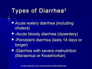 Types of DiarrheaTypes of Diarrhea22
 Acute watery diarrhea (includingAcute watery diarrhea (including
cholera)cholera)
 -Acute bloody diarrhea (dysentery)-Acute bloody diarrhea (dysentery)
 -Persistent diarrhea (lasts 14 days or-Persistent diarrhea (lasts 14 days or
longer)longer)
 -Diarrhea with severe malnutrition-Diarrhea with severe malnutrition
(Marasmus or Kwashiorkar)(Marasmus or Kwashiorkar)
2) http://whqlibdoc.who.int/publications/2005/a85500.pdf
 