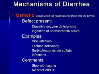 Mechanisms of DiarrheaMechanisms of Diarrhea
 OsmoticOsmotic occurs when too much water is drawn into the bowelsoccurs when too much water is drawn into the bowels
Defect present:Defect present:
Digestive enzyme deficienciesDigestive enzyme deficiencies
Ingestion of unabsorbable soluteIngestion of unabsorbable solute
Examples:Examples:
Viral infectionViral infection
Lactase deficiencyLactase deficiency
Sorbitol/magnesium sulfateSorbitol/magnesium sulfate
InfectionsInfections
Comments:Comments:
Stop with fastingStop with fasting
No stool WBCsNo stool WBCs
 