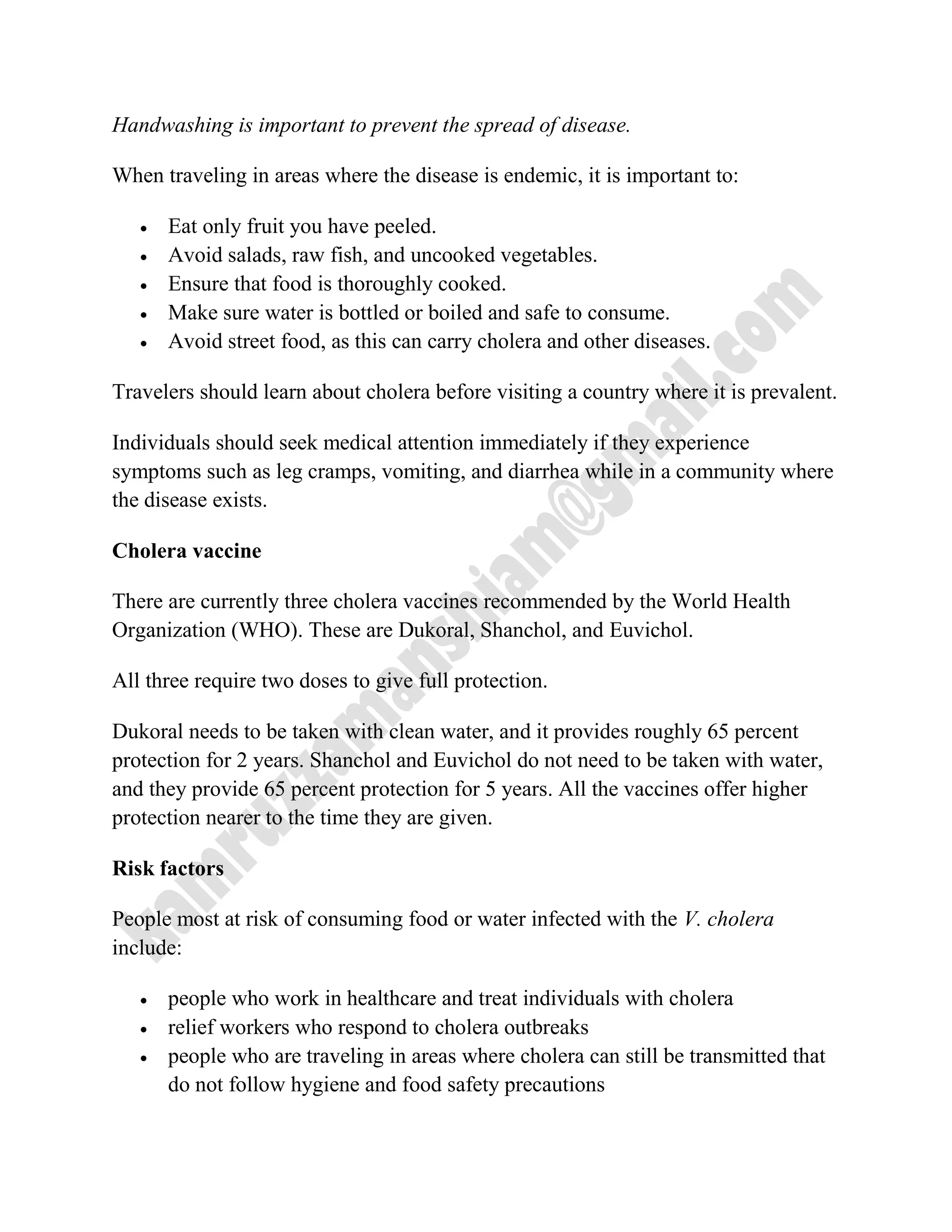 Handwashing is important to prevent the spread of disease.
When traveling in areas where the disease is endemic, it is important to:
 Eat only fruit you have peeled.
 Avoid salads, raw fish, and uncooked vegetables.
 Ensure that food is thoroughly cooked.
 Make sure water is bottled or boiled and safe to consume.
 Avoid street food, as this can carry cholera and other diseases.
Travelers should learn about cholera before visiting a country where it is prevalent.
Individuals should seek medical attention immediately if they experience
symptoms such as leg cramps, vomiting, and diarrhea while in a community where
the disease exists.
Cholera vaccine
There are currently three cholera vaccines recommended by the World Health
Organization (WHO). These are Dukoral, Shanchol, and Euvichol.
All three require two doses to give full protection.
Dukoral needs to be taken with clean water, and it provides roughly 65 percent
protection for 2 years. Shanchol and Euvichol do not need to be taken with water,
and they provide 65 percent protection for 5 years. All the vaccines offer higher
protection nearer to the time they are given.
Risk factors
People most at risk of consuming food or water infected with the V. cholera
include:
 people who work in healthcare and treat individuals with cholera
 relief workers who respond to cholera outbreaks
 people who are traveling in areas where cholera can still be transmitted that
do not follow hygiene and food safety precautions
 