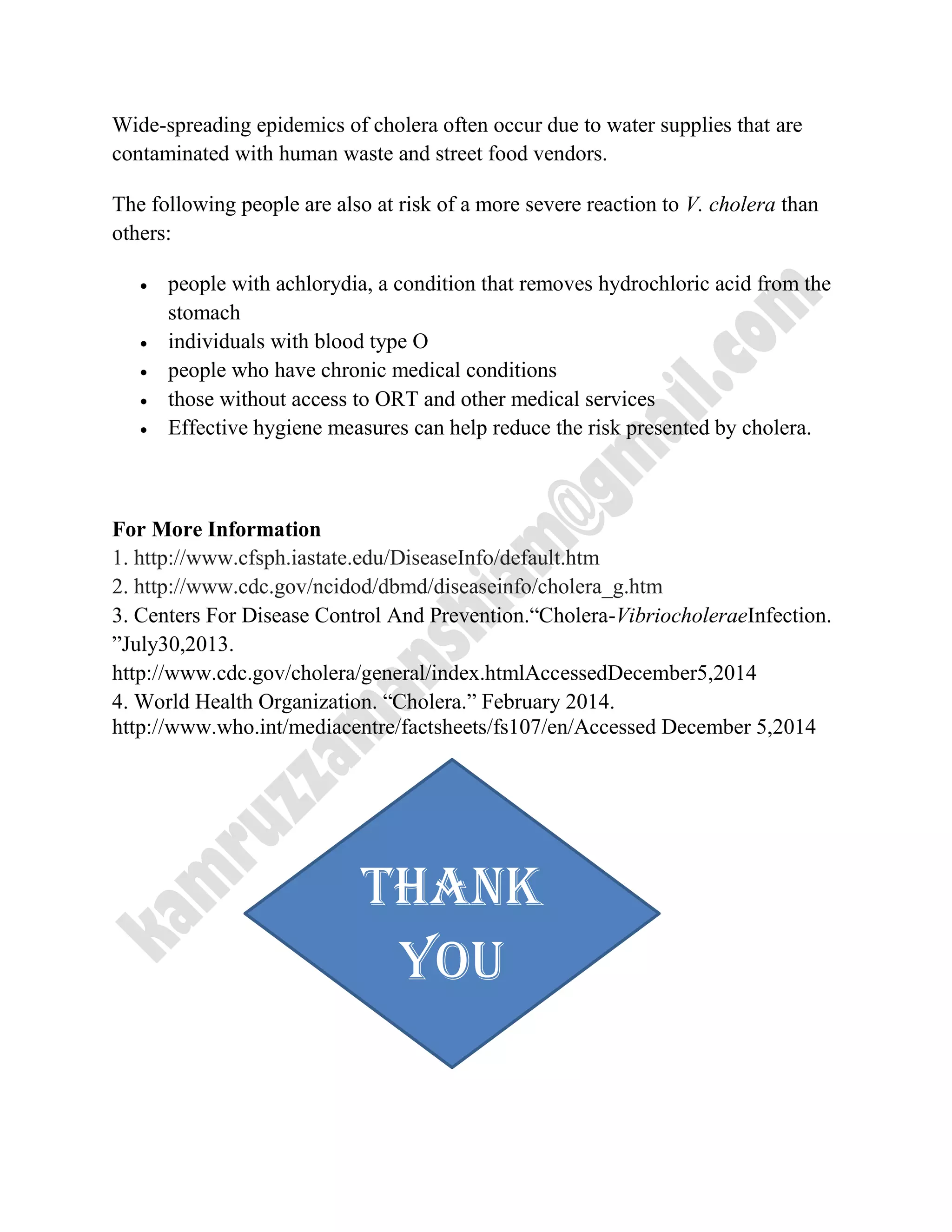 Wide-spreading epidemics of cholera often occur due to water supplies that are
contaminated with human waste and street food vendors.
The following people are also at risk of a more severe reaction to V. cholera than
others:
 people with achlorydia, a condition that removes hydrochloric acid from the
stomach
 individuals with blood type O
 people who have chronic medical conditions
 those without access to ORT and other medical services
 Effective hygiene measures can help reduce the risk presented by cholera.
For More Information
1. http://www.cfsph.iastate.edu/DiseaseInfo/default.htm
2. http://www.cdc.gov/ncidod/dbmd/diseaseinfo/cholera_g.htm
3. Centers For Disease Control And Prevention.―Cholera-VibriocholeraeInfection.
‖July30,2013.
http://www.cdc.gov/cholera/general/index.htmlAccessedDecember5,2014
4. World Health Organization. ―Cholera.‖ February 2014.
http://www.who.int/mediacentre/factsheets/fs107/en/Accessed December 5,2014
Thank
you
 