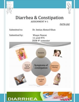 Diarrhea & Constipation
                            ASSIGNMENT # 1
                                                                                 PATH-202

Submitted to:                 Dr. Imtiaz Ahmed Khan

Submitted by:                 Waqas Nawaz
                              11-arid-975
                              DVM 4th semester




                                           Headache




                 Sense of
                  rectal
                                   Symptoms of                       Abdominal
                                                                      bloating
                fullness          constipation



                                           Low back
                                             pain

                       Faculty of Pharmacy - Alexandria University
                                        (Egypt)
 