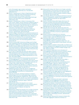 24 brazilian journal of microbiology 47S (2016) 3–30
and a chromogenic agar to detect and isolate
enterohemorrhagic Escherichia coli. J Clin Microbiol.
2000;38:547–551.
203. Beutin L, Zimmermann S, Gleier K. Rapid detection and
isolation of Shiga-like toxin (verocytotoxin)-producing
Escherichia coli by direct testing of individual
enterohemolytic colonies from washed sheep blood agar
plates in the VTEC-RPLA assay. Clin Microbiol.
1996;34:2812–2814.
204. Beutin L, Zimmermann S, Gleier K. Evaluation of the
VTEC-Screen “Seiken” test for detection of different types of
Shiga toxin (verotoxin)-producing Escherichia coli (STEC) in
human stool samples. Diagn Microbiol Infect Dis. 2002;42:1–8.
205. Beutin L, Steinrück H, Krause G, et al. Comparative
evaluation of the Ridascreen®
Verotoxin enzyme
immunoassay for detection of Shiga-toxin producing
strains of Escherichia coli (STEC) from food and other
sources. J Appl Microbiol. 2007;102:630–639.
206. Gould LH, Bopp C, Strockbine N, et al. Recommendations for
diagnosis of Shiga toxin-producing Escherichia coli infections
by clinical laboratories. MMWR Recomm Rep. 2009;58:1–14.
207. Rocha LB, Luz D, Moraes CTP, et al. Interaction between
Shiga toxin and monoclonal antibodies: binding
characteristics and in vitro neutralizing abilities. Toxins.
2012;4:729–747.
208. Rocha LB, Piazza RMF. Production of Shiga toxin by Shiga
toxin-expressing Escherichia coli (STEC) in broth media: from
divergence to deﬁnition. Lett Appl Microbiol. 2007;45:411–417.
209. Mendes-Ledesma MRB, Rocha LB, Bueris V, et al. Production
and characterization of rabbit polyclonal sera against Shiga
toxins stx1 and stx2 for detection of Shiga toxin producing.
Microbiol Immunol. 2008;52:484–491.
210. Luz D, Chen H, Maranhão AQ, Rocha LB, Sidhu S, Piazza
RMF. Development and characterization of recombinant
antibody fragments that recognize and neutralize in vitro
stx2 toxin from Shiga toxin-producing Escherichia coli. PLoS
ONE. 2015;10(3):0120481.
211. Navarro-Garcia F, Elias WP. Autotransporters and virulence
of enteroaggregative E. coli. Gut Microbes. 2011;2:13–24.
212. Nataro JP, Kaper JB, Robins-Browne R, Prado V, Vial P, Levine
MM. Patterns of adherence of diarrheagenic Escherichia coli
to HEp-2 cells. Pediatr Infect Dis J. 1987;6:829–831.
213. Rasko DA, Webster DR, Sahl JW, et al. Origins of the E. coli
strain causing an outbreak of hemolytic-uremic syndrome
in Germany. N Engl J Med. 2011;365:709–717.
214. Hebbelstrup Jensen B, Olsen KE, Struve C, Krogfelt KA,
Petersen AM. Epidemiology and clinical manifestations of
enteroaggregative Escherichia coli. Clin Microbiol Rev.
2014;27:614–630.
215. Lima AA, Guerrant RL. Persistent diarrhea in children:
epidemiology, risk factors, pathophysiology, nutritional
impact, and management. Epidemiol Rev. 1992;14:222–242.
216. Jiang ZD, Okhuysen PC, Guo DC, et al. Genetic susceptibility
to enteroaggregative Escherichia coli diarrhea: polymorphism
in the interleukin-8 promotor region. J Infect Dis.
2003;188:506–511.
217. Mohamed JA, DuPont HL, Jiang ZD, et al. A novel
single-nucleotide polymorphism in the lactoferrin gene is
associated with susceptibility to diarrhea in North
American travelers to Mexico. Clin Infect Dis.
2007;44:945–952.
218. Mohamed JA, DuPont HL, Jiang ZD, et al. A single-nucleotide
polymorphism in the gene encoding osteoprotegerin, an
anti-inﬂammatory protein produced in response to
infection with diarrheagenic Escherichia coli, is associated
with an increased risk of nonsecretory bacterial diarrhea in
North American travelers to Mexico. J Infect Dis.
2009;199:477–485.
219. Mohamed JA, DuPont HL, Flores J, et al. Single nucleotide
polymorphisms in the promoter of the gene encoding the
lipopolysaccharide receptor CD14 are associated with
bacterial diarrhea in US and Canadian travelers to Mexico.
Clin Infect Dis. 2011;52:1332–1341.
220. Czeczulin JR, Whittam TS, Henderson IR, Navarro-Garcia F,
Nataro JP. Phylogenetic analysis of enteroaggregative and
diffusely adherent Escherichia coli. Infect Immun.
1999;67:2692–2699.
221. Suzart S, Guth BE, Pedroso MZ, Okafor UM, Gomes TA.
Diversity of surface structures and virulence genetic
markers among enteroaggregative Escherichia coli (EAEC)
strains with and without the EAEC DNA probe sequence.
FEMS Microbiol Lett. 2001;201:163–168.
222. Elias WP, Uber AP, Tomita SK, Trabulsi LR, Gomes TA.
Combinations of putative virulence markers in typical and
variant enteroaggregative Escherichia coli strains from
children with and without diarrhoea. Epidemiol Infect.
2002;129:49–55.
223. Boisen N, Scheutz F, Rasko DA, et al. Genomic
characterization of enteroaggregative Escherichia coli from
children in Mali. J Infect Dis. 2012;205:431–444.
224. Chattaway MA, Jenkins C, Rajendram D, et al.
Enteroaggregative Escherichia coli have evolved
independently as distinct complexes within the E. coli
population with varying ability to cause disease. PLoS ONE.
2014;9(11):e112967.
225. Okeke IN, Wallace-Gadsden F, Simons HR, et al. Multi-locus
sequence typing of enteroaggregative Escherichia coli isolates
from Nigerian children uncovers multiple lineages. PLoS
ONE. 2010;5(11):e14093.
226. Lima IF, Boisen N, Quetz Jda S, et al. Prevalence of
enteroaggregative Escherichia coli and its virulence-related
genes in a case-control study among children from
north-eastern Brazil. J Med Microbiol. 2013;62:683–693.
227. Nataro JP, Deng Y, Cookson S, et al. Heterogeneity of
enteroaggregative Escherichia coli virulence demonstrated in
volunteers. J Infect Dis. 1995;171:465–468.
228. Baudry B, Savarino SJ, Vial P, Kaper JB, Levine MM. A
sensitive and speciﬁc DNA probe to identify
enteroaggregative Escherichia coli, a recently discovered
diarrheal pathogen. J Infect Dis. 1990;161:1249–1251.
229. Sarantuya J, Nishi J, Wakimoto N, et al. Typical
enteroaggregative Escherichia coli is the most prevalent
pathotype among E. coli strains causing diarrhea in
Mongolian children. J Clin Microbiol. 2004;42:133–139.
230. Morin N, Santiago AE, Ernst RK, Guillot SJ, Nataro JP.
Characterization of the AggR regulon in enteroaggregative
Escherichia coli. Infect Immun. 2013;81:122–132.
231. Cobeljic M, Miljkovic-Selimovic B, Paunovic-Todosijevic D,
et al. Enteroaggregative Escherichia coli associated with an
outbreak of diarrhoea in a neonatal nursery ward. Epidemiol
Infect. 1996;117:11–16.
232. Itoh Y, Nagano I, Kunishima M, Ezaki T. Laboratory
investigation of enteroaggregative Escherichia coli O
untypeable:H10 associated with a massive outbreak of
gastrointestinal illness. J Clin Microbiol. 1997;35:2546–2550.
233. Huang DB, Jiang ZD, Dupont HL. Association of virulence
factor-positive and -negative enteroaggregative Escherichia
coli and occurrence of clinical illness in travelers from the
United States to Mexico. Am J Trop Med Hyg. 2003;69:506–508.
234. Huang DB, Mohamed JA, Nataro JP, DuPont HL, Jiang ZD,
Okhuysen PC. Virulence characteristics and the molecular
epidemiology of enteroaggregative Escherichia coli isolates
from travellers to developing countries. J Med Microbiol.
2007;56:1386–1392.
235. Nataro JP, Deng Y, Maneval DR, German AL, Martin WC,
Levine MM. Aggregative adherence ﬁmbriae I of
 