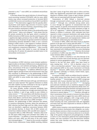 brazilian journal of microbiology 47S (2016) 3–30 7
potential in vitro,107 most aEPEC are considered extracellular
pathogens.5
It has been shown that apical infection of cultured human
mucin-secreting intestinal HT29-MTX cells by some aEPEC
strains may induce increased production of secreted MUC2
and MUC5AC mucins and membrane-bound MUC3 and MUC4
mucins.108 This observation suggests that the apically adher-
ing bacteria could exploit large amounts of mucins to grow
more efﬁciently in the host intestines, characterizing a puta-
tive new virulence mechanism in aEPEC.108
AT proteins have also been shown to be produced by some
aEPEC strains.67 Abreu and collegues109 have shown that the
AT protein encoded by the ehaC gene, which is involved in
bioﬁlm formation in EHEC strains, was the most frequent, with
a signiﬁcantly higher prevalence than in tEPEC. Although the
prevalence of the AT protein Pic (protein involved in intestinal
colonization), formerly identiﬁed in EAEC, is not a common
ﬁnding in aEPEC strains, it also appears to mediate coloniza-
tion of mouse intestines, hemagglutination, mucin cleavage,
and complement components degradation.110 More recently,
some aEPEC strains were shown to cause cell damage by
secreting the AT protein Pet (plasmid encoded toxin) to the
extracellular environment.111
Epidemiology
The prevalence of EPEC infections varies between epidemio-
logical studies on the basis of differences in study populations,
age distributions, and methods (serotyping, adherence pat-
terns, and presence of the eae or conserved LEE genes) used
for detection and diagnosis.112 In addition, differences in geo-
graphic regions, periods of time and socioeconomic class may
also contribute to differences in the epidemiology of EPEC-
induced diarrheal disease.113 Lack of discrimination between
tEPEC and aEPEC in some studies also makes such analysis
difﬁcult.
Diarrhea due to tEPEC decreases with age, and infections in
adults are rarely reported. This apparent resistance in adults
and older children has been attributed to the loss of speciﬁc
receptors with age or development of immunity.6
For many decades, studies conducted worldwide have
shown that tEPEC serotypes are strongly associated with diar-
rhea in children <1 year of age, mainly in poor children in
urban centers.6,12,15 The association with diarrhea was partic-
ularly strong in infants less than 6 months of age. Studies in
Brazil, Chile, Mexico, and South Africa, showed that 30–40% of
infantile diarrhea cases were due to tEPEC serotypes.15,112,114
However, the epidemiology of EPEC infections has shifted.
In numerous developing countries, where the prevalence of
EPEC infection had been high until the 1990s, recent studies
have not identiﬁed a signiﬁcant association between tEPEC
and infantile diarrhea. In Brazil, 92% of EPEC isolates col-
lected from children between 2001 and 2002 were atypical,115
compared to 38% in a 1998–1999 study.79 However, other stud-
ies still report tEPEC being more prevalent than aEPEC as a
cause of diarrhea.116 In addition, in some less developed areas
(Africa and Asia), tEPEC are still some of the most impor-
tant enteropathogens.117–122 Based on the recently completed
Global Enteric Multicenter Study (GEMS) involving children
less than 5 years of age from seven sites in Africa and Asia,
tEPEC was signiﬁcantly associated with moderate to severe
diarrhea in children under 2 years of age in Kenya, whereas
aEPEC was not associated with this type of diarrhea.118
Transmission of tEPEC follows a fecal-oral process
through contaminated surfaces, weaning ﬂuids, and human
carriers.123 Although rare, outbreaks among adults seem
to occur through the ingestion of contaminated food and
water; however, no speciﬁc environmental reservoir has been
identiﬁed.6 The infective dose in adult volunteers is high, at
108 to 1010 organisms,124 while the infective dose that causes
disease in children is unknown. EPEC outbreaks have been
reported to show a seasonal distribution with peaks during
the warm months.6,125 Humans are the only known reservoir
for tEPEC, with symptomatic and asymptomatic children and
asymptomatic adults being the most likely source.6
In contrast to tEPEC, aEPEC have been found in diarrheic
patients of all ages and in adults with HIV-AIDS.82,126–128 Fur-
thermore, the proportion of aEPEC strains has increased, and
aEPEC strains have outnumbered tEPEC strains and have also
been associated with childhood diarrhea in some developing
and developed countries.12,18,67,91,112,129 However, the increase
in prevalence of aEPEC may also reﬂect the reﬁned discrimi-
nation between tEPEC and aEPEC.12,18,91
The role of aEPEC in diarrhea is not clear because of its
detection at similar rates in both diarrheic and non-diarrheic
patients in various geographical areas.18,91,128 In studies con-
ducted in the last ﬁve years, aEPEC have been found at
rates varying from ∼0.05 to ∼12% in diarrheic versus 0 to
∼14% in non-diarrheic patients.67 Some recent studies have
also implicated aEPEC as the cause of persistent and bloody
diarrhea.18,91 Moreover, aEPEC strains have been associated
with diarrheal outbreaks in Finland, United States, Japan,
China18,91,112 and Brazil.85
In contrast to tEPEC, which are seldom found in animals,12
many aEPEC strains have been found in both diarrheic and
healthy animals.18,67 Interestingly, animal aEPEC serogroups
associated with human diarrhea have been identiﬁed (e.g.,
O26, O103, O119, O128, O142 and O157).18,130,131 Serotyping
and molecular methods such as multilocus sequence typing
(MSLT) and pulsed ﬁeld gel electrophoresis (PFGE) have con-
tributed to demonstrating that domestic and wild animals and
the environment are potential sources of aEPEC for human
infections in several regions.18,67,91,131 Therefore, although no
direct transmission from animals to humans has been shown
so far, it is reasonable to suggest that some aEPEC strains are
potentially zoonotic pathogens, with a large variety of ani-
mal species serving as important reservoirs.67,91 In addition,
foods including raw meat, pasteurized milk and vegetables
and water have also been implicated as vehicles of aEPEC in
human infections.67
aEPEC strains comprise a very assorted group with various
additional virulence mechanisms that altogether can modu-
late the disease outcome or their occurrence in asymptomatic
persons. There have been continuous advances in our knowl-
edge of the genetic background and pathogenicity of aEPEC
as well as in the information gathered from epidemiological
studies, and may contribute to the discrimination between
strains that cause diarrhea and those that cause asymp-
tomatic infections.
 