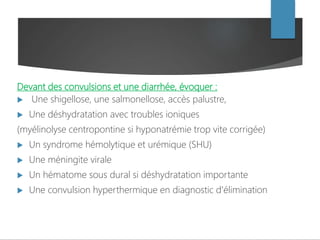 Devant des convulsions et une diarrhée, évoquer :
 Une shigellose, une salmonellose, accès palustre,
 Une déshydratation avec troubles ioniques
(myélinolyse centropontine si hyponatrémie trop vite corrigée)
 Un syndrome hémolytique et urémique (SHU)
 Une méningite virale
 Un hématome sous dural si déshydratation importante
 Une convulsion hyperthermique en diagnostic d'élimination
 