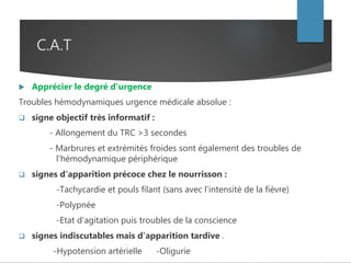 C.A.T
 Apprécier le degré d'urgence
Troubles hémodynamiques urgence médicale absolue :
 signe objectif très informatif :
- Allongement du TRC >3 secondes
- Marbrures et extrémités froides sont également des troubles de
l'hémodynamique périphérique
 signes d'apparition précoce chez le nourrisson :
-Tachycardie et pouls filant (sans avec l'intensité de la fièvre)
-Polypnée
-Etat d'agitation puis troubles de la conscience
 signes indiscutables mais d'apparition tardive .
-Hypotension artérielle -Oligurie
 