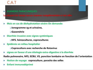 C.A.T
 EXAMENS PARACLINIQUES:
La plupart du temps aucun examen complémentaire n'est utile
 Mais en cas de déshydratation sévère On demande:
ionogramme sg et urinaires,
Gazométrie
 Diarrhée invasive avec signes systémiques
NFS, hémocultures, coprocultures
 Epidémie en milieu hospitalier
Coproculture avec recherche de Rotavirus
 signes en faveur d'une étiologie extra-digestive à la diarrhée
Radio pulmonaire, NFS, ECBU, VS, ponction lombaire en fonction de I'orientation
 Notion de voyage: coproculture, parasito des selles
 Enfant immunodéprimé
 