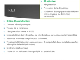 P.E.T
 Critère d’hospitalisation:
 Troubles hémodynamiques
 Trouble de la conscience
 Déshydratation sévère > 8-l0%
 Impossibilité de boire les soluté de réhydratation, ou vomissements incoercibles
 Risque de mauvaise compliance au traitement.
 Terrain débilité (attention au nourrisson < 3 mois du fait d'une installation parfois
très rapide de la déshydratation)
 Syndrome septicémique
 Doute sur un abdomen chirurgical (IIA ou appendicite)
 03 objective:
 Réhydratation
 Prévention de la dénutrition
 Traitement étiologique en cas de forme
entéro-invasive ou d'infection
parentérale
 