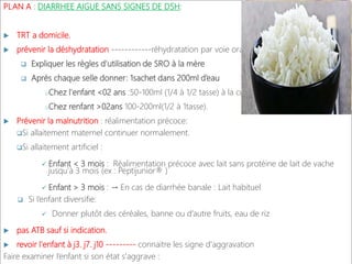 PLAN A : DIARRHEE AIGUE SANS SIGNES DE DSH:
 TRT a domicile,
 prévenir la déshydratation ------------réhydratation par voie orale.
 Expliquer les règles d'utilisation de SRO à la mère
 Après chaque selle donner: 1sachet dans 200ml d’eau
oChez l'enfant <02 ans :50-100ml (1/4 à 1/2 tasse) à la cuillère..
oChez renfant >02ans 100-200ml(1/2 à 1tasse).
 Prévenir la malnutrition : réalimentation précoce:
Si allaitement maternel continuer normalement.
Si allaitement artificiel :
 Enfant < 3 mois : Réalimentation précoce avec lait sans protéine de lait de vache
jusqu’à 3 mois (ex : Peptijunior® )
 Enfant > 3 mois : → En cas de diarrhée banale : Lait habituel
 Si l’enfant diversifie:
 Donner plutôt des céréales, banne ou d’autre fruits, eau de riz
 pas ATB sauf si indication.
 revoir l'enfant à j3. j7. j10 --------- connaitre les signe d'aggravation
Faire examiner l’enfant si son état s'aggrave :
 