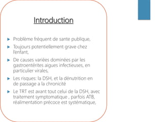 Introduction
 Problème fréquent de sante publique,
 Toujours potentiellement grave chez
l’enfant,
 De causes variées dominées par les
gastroentérites aigues infectieuses, en
particulier virales,
 Les risques: la DSH, et la dénutrition en
de passage a la chronicité
 Le TRT est avant tout celui de la DSH, avec
traitement symptomatique , parfois ATB,
réalimentation précoce est systématique,
 
