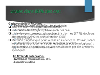 virales dans 80% des cas:
 Eléments en faveur d'une diarrhée aiguë virale:
 Notion d'épidémie hivernale
 Possibilité d'une infection nosocomiale
 Age < 18 mois
 Selles aqueuses, le plus Souvent sans glaire ni sang
 Evolution rapidement favorable
En faveur de l’adenovirus:
-Symptômes respiratoires ou ORL
-Exanthème cutané
Gastro-entérite à Rotavirus :
 80% des diarrhées aiguës du nourrisson
 incubation de 2 à 5 jours, fièvre (62% des cas),
 suivie de vomissements qui précèdent la diarrhée (77 %), douleurs
abdominales (23%) et déshydratation (20%)
 Méthode diagnostique pour la mise en évidence du Rotavirus dans
les selles (utile uniquement pour les enquêtes épidémiologiques) :
agglutination de particules de latex sensibilisées par des anticorps
spécifiques
 