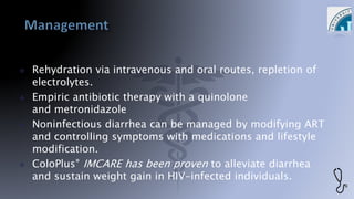 Rehydration via intravenous and oral routes, repletion of
electrolytes.
 Empiric antibiotic therapy with a quinolone
and metronidazole
 Noninfectious diarrhea can be managed by modifying ART
and controlling symptoms with medications and lifestyle
modification.
 ColoPlus® IMCARE has been proven to alleviate diarrhea
and sustain weight gain in HIV-infected individuals.
 
