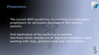  The current WHO guidelines recommend co-trimoxazole
prophylaxis for persistent diarrhoea in HIV-positive
patients.
 And Application of key measures to prevent
diarrhoea which include use of improved sanitation, hand
washing with soap, good personal and food hygiene,…
 