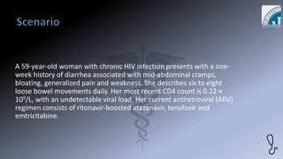 A 59-year-old woman with chronic HIV infection presents with a one-
week history of diarrhea associated with mid-abdominal cramps,
bloating, generalized pain and weakness. She describes six to eight
loose bowel movements daily. Her most recent CD4 count is 0.22 ×
109/L, with an undetectable viral load. Her current antiretroviral (ARV)
regimen consists of ritonavir-boosted atazanavir, tenofovir and
emtricitabine.
 