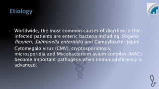  Worldwide, the most common causes of diarrhea in HIV-
infected patients are enteric bacteria including Shigella
flexneri, Salmonella enteritidis and Campylbacter jejuni .
 Cytomegalo virus (CMV), cryptosporidiosis,
microsporidia and Mycobacterium avium complex (MAC)
become important pathogens when immunodeficiency is
advanced.
 