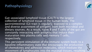 Gut-associated lymphoid tissue (GALT) is the largest
collection of lymphoid tissue in the human body. The
gastrointestinal (GI) tract is regularly exposed to a complex
and diverse assortment of antigens from both microbial and
dietary sources. As a result, naïve B and T cells of the gut are
constantly interacting with antigens that induce their
maturation into plasma cells and memory T cells,
respectively.
This persistent stimulation of the immune system leads to a
baseline inflammatory state that encourages the production
of chemokines and adhesion molecules, which mediate the
movement of lymphocytes into the mucosal tissues, resulting
 