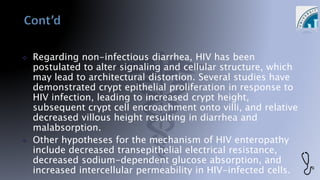  Regarding non-infectious diarrhea, HIV has been
postulated to alter signaling and cellular structure, which
may lead to architectural distortion. Several studies have
demonstrated crypt epithelial proliferation in response to
HIV infection, leading to increased crypt height,
subsequent crypt cell encroachment onto villi, and relative
decreased villous height resulting in diarrhea and
malabsorption.
 Other hypotheses for the mechanism of HIV enteropathy
include decreased transepithelial electrical resistance,
decreased sodium-dependent glucose absorption, and
increased intercellular permeability in HIV-infected cells.
 