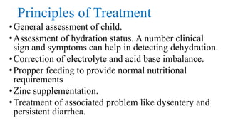 Principles of Treatment
•General assessment of child.
•Assessment of hydration status. A number clinical
sign and symptoms can help in detecting dehydration.
•Correction of electrolyte and acid base imbalance.
•Propper feeding to provide normal nutritional
requirements
•Zinc supplementation.
•Treatment of associated problem like dysentery and
persistent diarrhea.
 