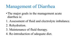 Management of Diarrhea
•The major goals in the management acute
diarrhea is:
1. Assessment of fluid and electrolyte imbalance.
2. Rehydration.
3. Maintenance of fluid therapy.
4. Re-introduction of adequate diet.
 