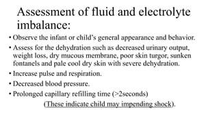 Assessment of fluid and electrolyte
imbalance:
• Observe the infant or child’s general appearance and behavior.
• Assess for the dehydration such as decreased urinary output,
weight loss, dry mucous membrane, poor skin turgor, sunken
fontanels and pale cool dry skin with severe dehydration.
• Increase pulse and respiration.
• Decreased blood pressure.
• Prolonged capillary refilling time (>2seconds)
(These indicate child may impending shock).
 