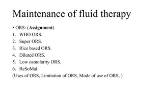 Maintenance of fluid therapy
• ORS: (Assignment)
1. WHO ORS.
2. Super ORS.
3. Rice based ORS.
4. Diluted ORS.
5. Low osmolarity ORS.
6. ReSoMal.
(Uses of ORS, Limitation of ORS, Mode of use of ORS, )
 