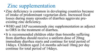 Zinc supplementation
•Zinc deficiency is common in developing countries because
of intake of predominant vegetarian diets. Increased fecal
losses during many episodes of diarrhea aggravate pre-
existing zinc deficiency.
•WHO and IAP recommends zinc supplementation as adjunct
to ORS in the treatment of diarrhea.
•It is recommended children older than 6months suffering
from diarrhea should receive a uniform dose of 20mg
immediate diarrhea starts and continue for total period of
14days. Children aged 2-6 months advised 10mg per day
continue for total period of 14days.
 
