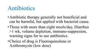 Antibiotics
•Antibiotic therapy generally not beneficial and
can be harmful, but applied with bacterial cause.
•Those with more than eight stools/day, Diarrhea
>1 wk, volume depletion, immuno-suppresion,
warning signs for to use antibiotics.
•Choice of drug is Fluoroquinolone or
Azithromyzin (low dose)
 