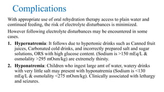 Complications
With appropriate use of oral rehydration therapy access to plain water and
continued feeding, the risk of electrolyte disturbances is minimized.
However following electrolyte disturbances may be encountered in some
cases.
1. Hypernatremia: It follows due to hypertonic drinks such as Canned fruit
juices, Carbonated cold drinks, and incorrectly prepared salt and sugar
solutions, ORS with high glucose content. (Sodium is >150 mEq/L &
osmolality >295 mOsm/kg) are extremely thirsty.
2. Hyponatremia: Children who ingest large amt of water, watery drinks
with very little salt may present with hyponatremia (Sodium is <130
mEq/L & osmolality <275 mOsm/kg). Clinically associated with lethargy
and seizures.
 