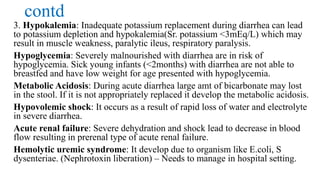 contd
3. Hypokalemia: Inadequate potassium replacement during diarrhea can lead
to potassium depletion and hypokalemia(Sr. potassium <3mEq/L) which may
result in muscle weakness, paralytic ileus, respiratory paralysis.
Hypoglycemia: Severely malnourished with diarrhea are in risk of
hypoglycemia. Sick young infants (<2months) with diarrhea are not able to
breastfed and have low weight for age presented with hypoglycemia.
Metabolic Acidosis: During acute diarrhea large amt of bicarbonate may lost
in the stool. If it is not appropriately replaced it develop the metabolic acidosis.
Hypovolemic shock: It occurs as a result of rapid loss of water and electrolyte
in severe diarrhea.
Acute renal failure: Severe dehydration and shock lead to decrease in blood
flow resulting in prerenal type of acute renal failure.
Hemolytic uremic syndrome: It develop due to organism like E.coli, S
dysenteriae. (Nephrotoxin liberation) – Needs to manage in hospital setting.
 