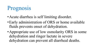 Prognosis
•Acute diarrhea is self limiting disorder.
•Early administration of ORS or home available
fluids prevents onset of dehydration.
•Appropriate use of low osmolarity ORS in some
dehydration and ringer lactate in severe
dehydration can prevent all diarrheal deaths.
 