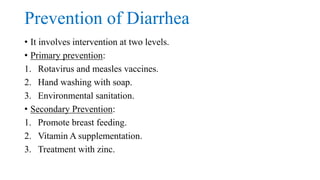 Prevention of Diarrhea
• It involves intervention at two levels.
• Primary prevention:
1. Rotavirus and measles vaccines.
2. Hand washing with soap.
3. Environmental sanitation.
• Secondary Prevention:
1. Promote breast feeding.
2. Vitamin A supplementation.
3. Treatment with zinc.
 