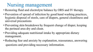 Nursing management
• Restoring fluid and electrolyte balance by ORS and IV therapy.
• Prevention of spread of infection by good hand washing practices,
hygienic disposal of stools, care of diapers, general cleanliness and
universal precautions
• Preventing skin breakdown by frequent change of diaper, keeping
the perineal area dry and clean.
• Providing adequate nutritional intake by appropriate dietary
management.
• Reducing fear and anxiety by explanation, reassurance, answering
questions and providing necessary information.
 