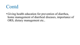 Contd
• Giving health education for prevention of diarrhea,
home management of diarrheal diseases, importance of
ORS, dietary management etc..
 