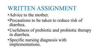 WRITTEN ASSIGNMENT
•Advice to the mother.
•Precautions to be taken to reduce risk of
diarrhea.
•Usefulness of prebiotic and probiotic therapy
in diarrhea.
•Specific nursing diagnosis with
implementations.
 