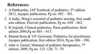 References:
1. A Parthsarthy, IAP Textbook of pediatrics, 5th edition
2013, Jayapee publication, Pg no. 493 – 501.
2. A Judie, Wong’s essential of pediatric nursing, first south
asia edition, Elsevier publication, Pg no. 658 – 662.
3. B Anjaiah, Clinical pediatrics, Paras publication, third
edition 2006,Pg no 603 – 613.
4. Sharad thora & V.P. Goswami, Pediatrics for practitioner,
Jayapee publication, first edition 2014, Pg.no 386 – 390.
5. John w. Graief, Mannual of pediatric therapeutics, 7th
edition, 2009, Pg no. 123 -128, 71 -79.
 